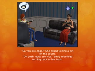 “So you like eggs?” She asked joining a girl
on the couch.
“Oh yeah, eggs are nice.” Emily mumbled
turning back to her book.
 