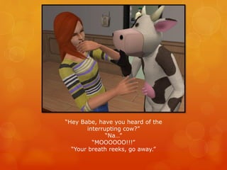 “Hey Babe, have you heard of the
interrupting cow?”
“Na…”
“MOOOOOO!!!”
“Your breath reeks, go away.”
 