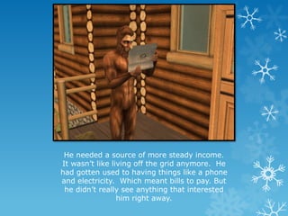 He needed a source of more steady income.
It wasn’t like living off the grid anymore. He
had gotten used to having things like a phone
and electricity. Which meant bills to pay. But
he didn’t really see anything that interested
him right away.
 