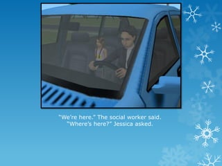 “We’re here.” The social worker said.
“Where’s here?” Jessica asked.
 