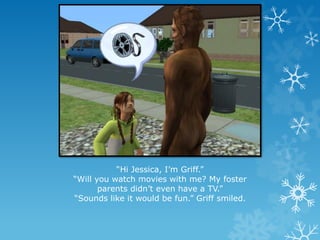 “Hi Jessica, I’m Griff.”
“Will you watch movies with me? My foster
parents didn’t even have a TV.”
“Sounds like it would be fun.” Griff smiled.
 