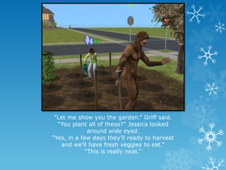 “Let me show you the garden.” Griff said.
“You plant all of these?” Jessica looked
around wide eyed.
“Yes, in a few days they’ll ready to harvest
and we’ll have fresh veggies to eat.”
“This is really neat.”
 
