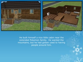 He built himself a nice little cabin near the
extended Pokemon family. He wanted the
mountains, but he had gotten used to having
people around him.
 