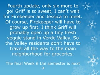 Fourth update, only six more to
go! Griff is so sweet, I can’t wait
for Firekeeper and Jessica to meet.
Of course, Firekeeper will have to
grow up first. I think Griff will
probably open up a tiny fresh
veggie stand in Verde Valley. So
the Valley residents don’t have to
travel all the way to the main
neighborhood for groceries.
The final Week 6 Uni semester is next
→
 