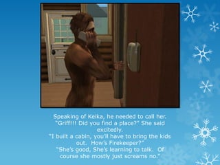 Speaking of Keika, he needed to call her.
“Griff!!! Did you find a place?” She said
excitedly.
“I built a cabin, you’ll have to bring the kids
out. How’s Firekeeper?”
“She’s good, She’s learning to talk. Of
course she mostly just screams no.”
 