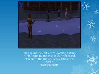 They spent the rest of the evening fishing.
“Griff, come by the rest of us!” Mel called.
“I’m okay, the fish are really biting over
here.”
“Suit yourself!”
 