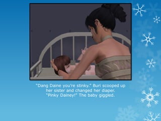“Dang Daine you’re stinky.” Buri scooped up
her sister and changed her diaper.
“Pinky Dainey!” The baby giggled.
 