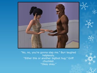 “No, no, you’re gonna slap me.” Buri laughed
helplessly.
“Either this or another bigfoot hug.” Griff
chuckled.
“Okay okay.”
 