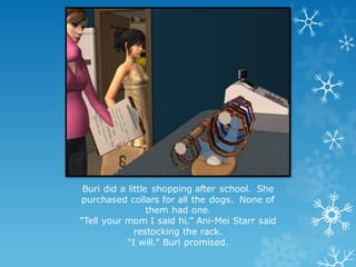 Buri did a little shopping after school. She
purchased collars for all the dogs. None of
them had one.
“Tell your mom I said hi.” Ani-Mei Starr said
restocking the rack.
“I will.” Buri promised.
 