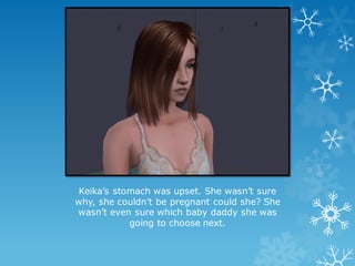 Keika’s stomach was upset. She wasn’t sure
why, she couldn’t be pregnant could she? She
wasn’t even sure which baby daddy she was
going to choose next.
 