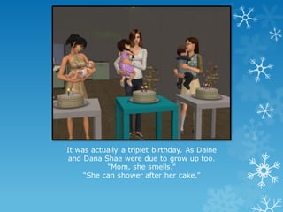 It was actually a triplet birthday. As Daine
and Dana Shae were due to grow up too.
“Mom, she smells.”
“She can shower after her cake.”
 