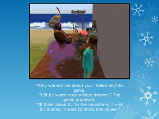 “Pony warned me about you.” Keika told the
genie.
“It’ll be worth your wildest dreams.” The
genie promised.
“I’ll think about it. In the meantime, I wish
for money. I want to finish this house.”
 