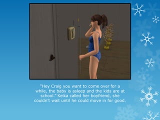 “Hey Craig you want to come over for a
while, the baby is asleep and the kids are at
school.” Keika called her boyfriend, she
couldn’t wait until he could move in for good.
 