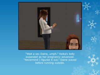 “Wait a sec Daine, umph.” Keika’s belly
expanded as her pregnancy advanced.
“Nevermind I figured it out.” Daine waved
before running outside.
 