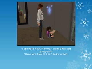 “I still need help, Momma.” Dana Shae said
sheepishly.
“Okay let’s look at this.” Keika smiled.
 