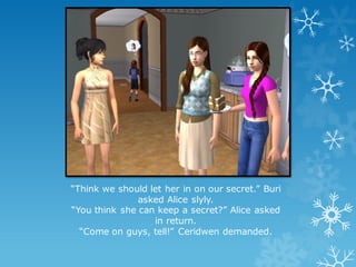 “Think we should let her in on our secret.” Buri
asked Alice slyly.
“You think she can keep a secret?” Alice asked
in return.
“Come on guys, tell!” Ceridwen demanded.
 