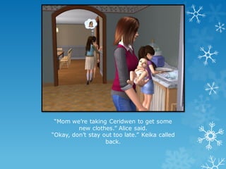 “Mom we’re taking Ceridwen to get some
new clothes.” Alice said.
“Okay, don’t stay out too late.” Keika called
back.
 