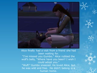 Alice finally had a visit from a friend she had
been waiting for.
“I’ve missed you Gumbo.” Alice rubbed the
wolf’s belly, “Where have you been? I wish I
could adopt you.”
“Wuff.” Gumbo sneezed. He loved Alice, but
he was wild and free. He didn’t belong in a
human home.
 