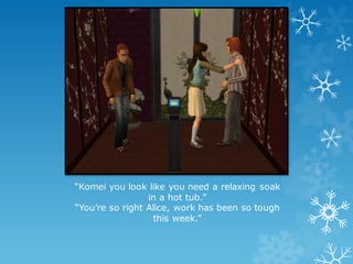 “Komei you look like you need a relaxing soak
in a hot tub.”
“You’re so right Alice, work has been so tough
this week.”
 