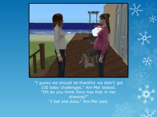 “I guess we should be thankful we didn’t get
100 baby challenges.” Ani-Mei teased.
“Oh do you think Pony has that in her
drawing?”
“I bet she does.” Ani-Mei said.
 