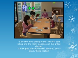 “I love the new dining room!” Ani-Mei said
biting into the melty goodness of the grilled
cheese.
“I’m so glad we could finally afford it, and a
stove.” Keika replied.
 