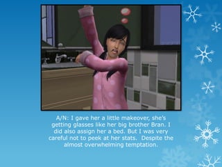 A/N: I gave her a little makeover, she’s
getting glasses like her big brother Bran. I
did also assign her a bed. But I was very
careful not to peek at her stats. Despite the
almost overwhelming temptation.
 