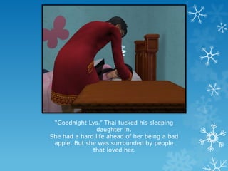 “Goodnight Lys.” Thai tucked his sleeping
daughter in.
She had a hard life ahead of her being a bad
apple. But she was surrounded by people
that loved her.
 