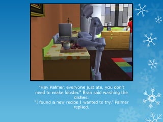 “Hey Palmer, everyone just ate, you don’t
need to make lobster.” Bran said washing the
dishes.
“I found a new recipe I wanted to try.” Palmer
replied.
 