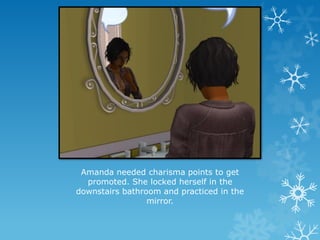 Amanda needed charisma points to get
promoted. She locked herself in the
downstairs bathroom and practiced in the
mirror.
 