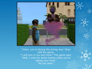 “Umm, you’re facing the wrong way.” Bran
told the genie.
“I will turn in my own time.” The genie said.
“Well, I wish for some money while you’re
taking your time.”
“As you wish.”
 