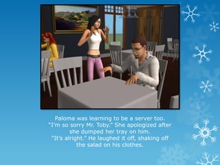 Paloma was learning to be a server too.
“I’m so sorry Mr. Toby.” She apologized after
she dumped her tray on him.
“It’s alright.” He laughed it off, shaking off
the salad on his clothes.
 