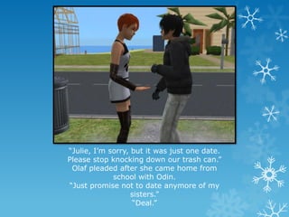 “Julie, I’m sorry, but it was just one date.
Please stop knocking down our trash can.”
Olaf pleaded after she came home from
school with Odin.
“Just promise not to date anymore of my
sisters.”
“Deal.”
 