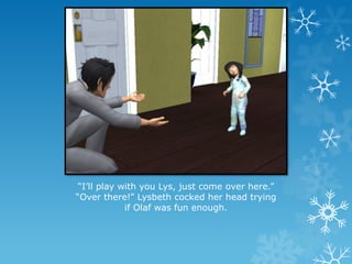 “I’ll play with you Lys, just come over here.”
“Over there!” Lysbeth cocked her head trying
if Olaf was fun enough.
 