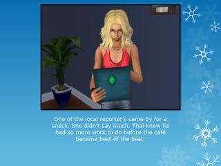 One of the local reporter’s came by for a
snack. She didn’t say much. Thai knew he
had so more work to do before the café
became best of the best.
 