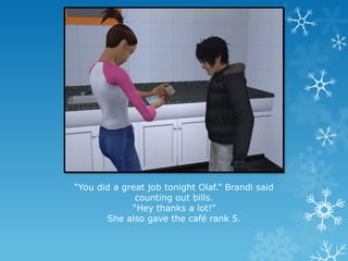 “You did a great job tonight Olaf.” Brandi said
counting out bills.
“Hey thanks a lot!”
She also gave the café rank 5.
 