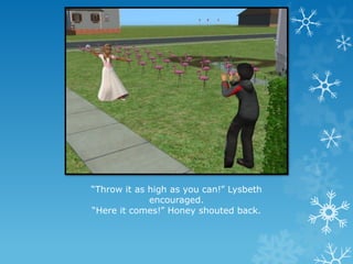 “Throw it as high as you can!” Lysbeth
encouraged.
“Here it comes!” Honey shouted back.
 