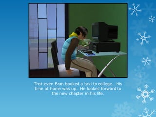 That even Bran booked a taxi to college. His
time at home was up. He looked forward to
the new chapter in his life.
 