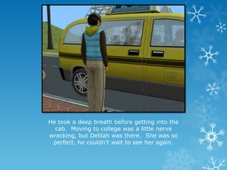 He took a deep breath before getting into the
cab. Moving to college was a little nerve
wracking, but Delilah was there. She was so
perfect, he couldn’t wait to see her again.
 