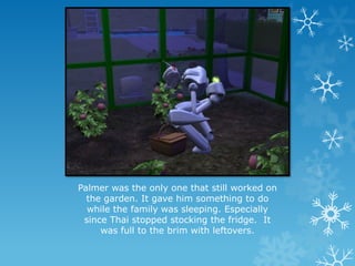 Palmer was the only one that still worked on
the garden. It gave him something to do
while the family was sleeping. Especially
since Thai stopped stocking the fridge. It
was full to the brim with leftovers.
 