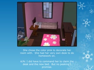 She chose the color pink to decorate her
room with. She had her very own desk to do
homework on.
A/N: I did have to command her to claim the
desk and the new bed. But no peeking I
promise.
 