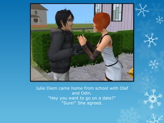 Julie Diem came home from school with Olaf
and Odin.
“Hey you want to go on a date?”
“Sure!” She agreed.
 