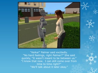 “Keika!” Palmer said excitedly.
“No hard feelings, right Palmer?” She said
quickly, “It wasn’t meant to be between us.”
“I know that now. I can still come over from
time to time right?”
“We’ll talk about it later okay.”
 