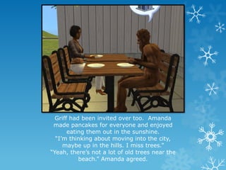 Griff had been invited over too. Amanda
made pancakes for everyone and enjoyed
eating them out in the sunshine.
“I’m thinking about moving into the city,
maybe up in the hills. I miss trees.”
“Yeah, there’s not a lot of old trees near the
beach.” Amanda agreed.
 