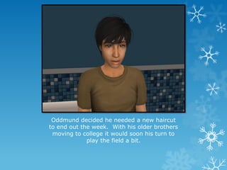 Oddmund decided he needed a new haircut
to end out the week. With his older brothers
moving to college it would soon his turn to
play the field a bit.
 