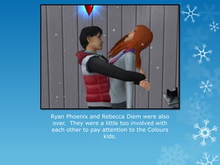 Ryan Phoenix and Rebecca Diem were also
over. They were a little too involved with
each other to pay attention to the Colours
kids.
 