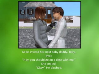 Keika invited her next baby daddy, Toby,
over.
“Hey, you should go on a date with me.”
She smiled.
“Okay.” He blushed.
 