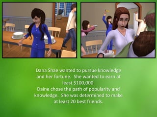 Dana Shae wanted to pursue knowledge
and her fortune. She wanted to earn at
least $100,000.
Daine chose the path of popularity and
knowledge. She was determined to make
at least 20 best friends.
 
