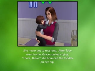 She never got to rest long. After Toby
went home, Grace started crying.
“There, there.” She bounced the toddler
on her hip.
 