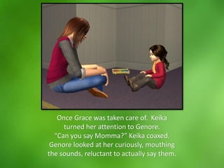 Once Grace was taken care of. Keika
turned her attention to Genore.
“Can you say Momma?” Keika coaxed.
Genore looked at her curiously, mouthing
the sounds, reluctant to actually say them.
 