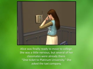 Alice was finally ready to move to college.
She was a little nervous, but several of her
classmates were already there.
“One ticket to Platinum University.” She
asked the taxi company.
 